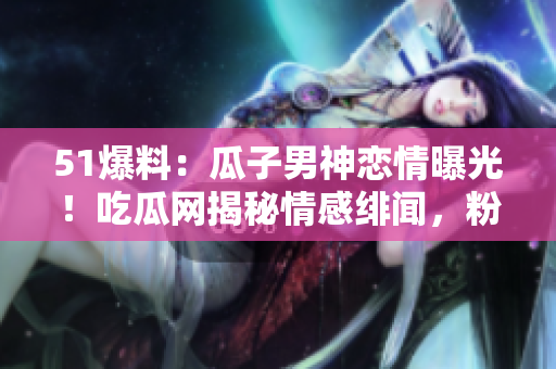 51爆料：瓜子男神恋情曝光！吃瓜网揭秘情感绯闻，粉丝狂热围观