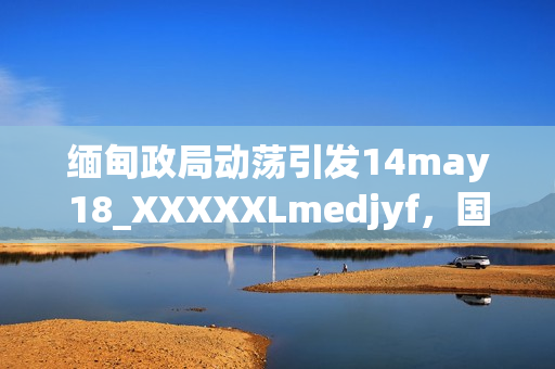 缅甸政局动荡引发14may18_XXXXXLmedjyf，国际社会关注焦点。
