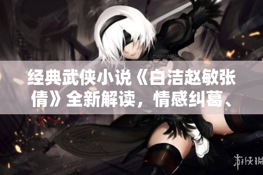 经典武侠小说《白洁赵敏张倩》全新解读，情感纠葛、剑招交错，一段别样江湖传奇