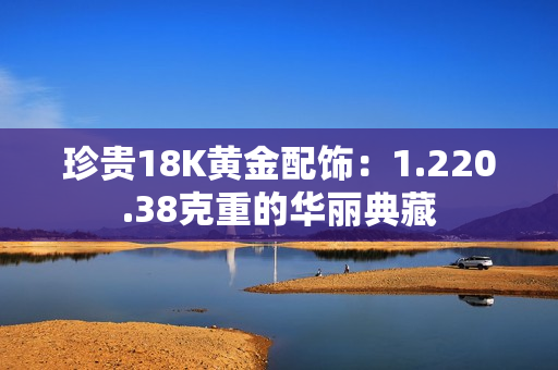 珍贵18K黄金配饰：1.220.38克重的华丽典藏