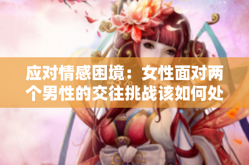 应对情感困境：女性面对两个男性的交往挑战该如何处理？