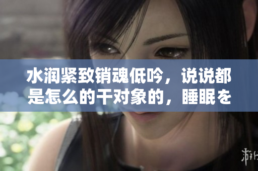 水润紧致销魂低吟，说说都是怎么的干对象的，睡眠を取らなくてもいい，睡觉抓着小鸡一晚上会怎样，睡过年纪最大的多少岁六十多，水润紧致销魂低吟古代960