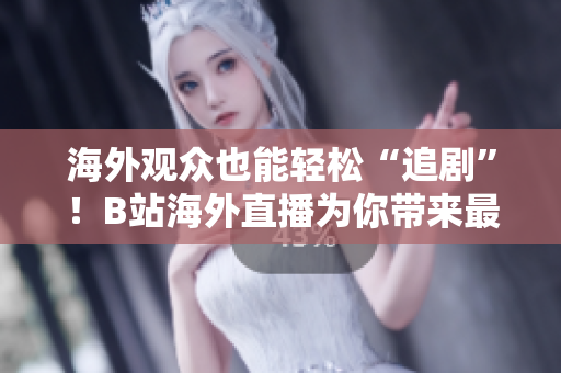 海外观众也能轻松“追剧”！B站海外直播为你带来最热门节目