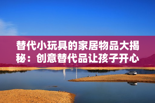 替代小玩具的家居物品大揭秘：创意替代品让孩子开心玩耍