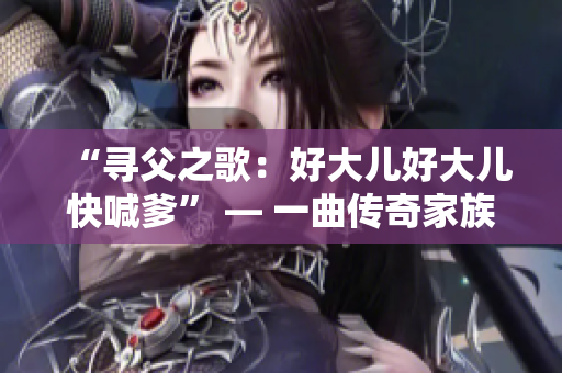 “寻父之歌：好大儿好大儿快喊爹” — 一曲传奇家族血脉情仇