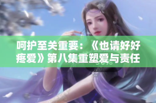 呵护至关重要：《也请好好疼爱》第八集重塑爱与责任
