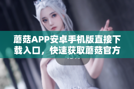 蘑菇APP安卓手机版直接下载入口，快速获取蘑菇官方网站安装包