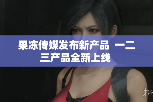 果冻传媒发布新产品  一二三产品全新上线 