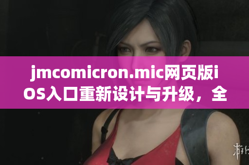 jmcomicron.mic网页版iOS入口重新设计与升级，全新移动体验呈现