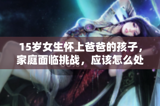 15岁女生怀上爸爸的孩子，家庭面临挑战，应该怎么处理这种复杂关系？