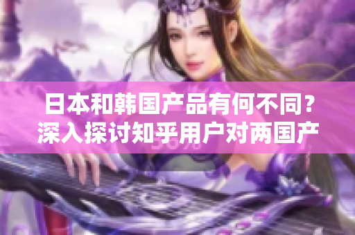 日本和韩国产品有何不同？深入探讨知乎用户对两国产品的看法