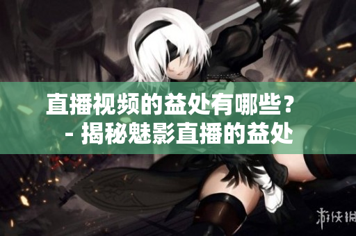 直播视频的益处有哪些？ - 揭秘魅影直播的益处