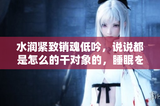 水润紧致销魂低吟，说说都是怎么的干对象的，睡眠を取らなくてもいい，睡觉抓着小鸡一晚上会怎样，睡过年纪最大的多少岁六十多，水润紧致销魂低吟古代1068