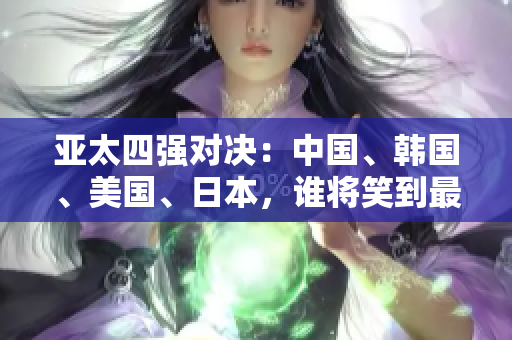 亚太四强对决：中国、韩国、美国、日本，谁将笑到最后？