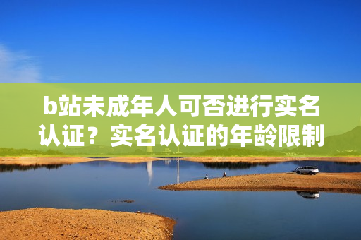 b站未成年人可否进行实名认证？实名认证的年龄限制是多少岁？