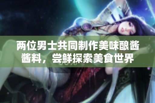 两位男士共同制作美味酿酱酱料，尝鲜探索美食世界