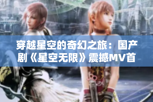 穿越星空的奇幻之旅：国产剧《星空无限》震撼MV首播！