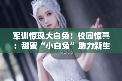 军训惊现大白兔！校园惊喜：甜蜜“小白兔”助力新生适应