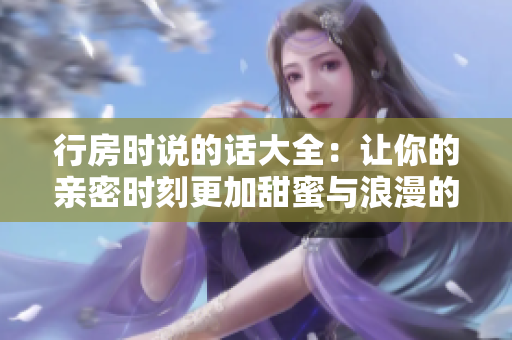 行房时说的话大全：让你的亲密时刻更加甜蜜与浪漫的建议和技巧