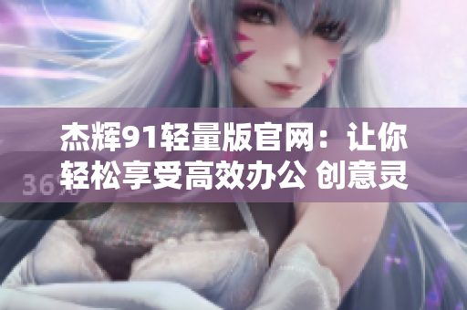 杰辉91轻量版官网：让你轻松享受高效办公 创意灵感无阻碍 