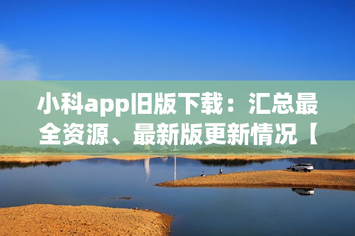 小科app旧版下载：汇总最全资源、最新版更新情况【2021新版下载指南】