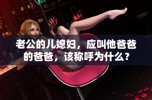 老公的儿媳妇，应叫他爸爸的爸爸，该称呼为什么？