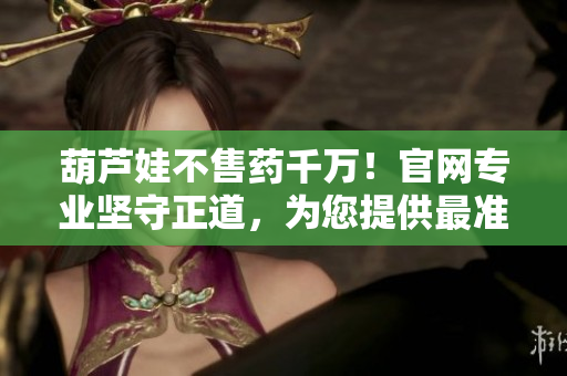葫芦娃不售药千万！官网专业坚守正道，为您提供最准确最可信的药品信息及服务