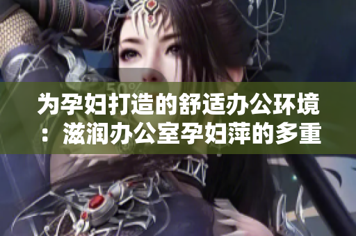 为孕妇打造的舒适办公环境：滋润办公室孕妇萍的多重功能让工作更轻松