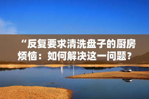 “反复要求清洗盘子的厨房烦恼：如何解决这一问题？”