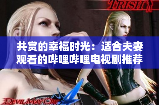 共赏的幸福时光：适合夫妻观看的哔哩哔哩电视剧推荐