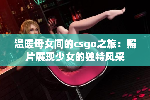 温暖母女间的csgo之旅：照片展现少女的独特风采