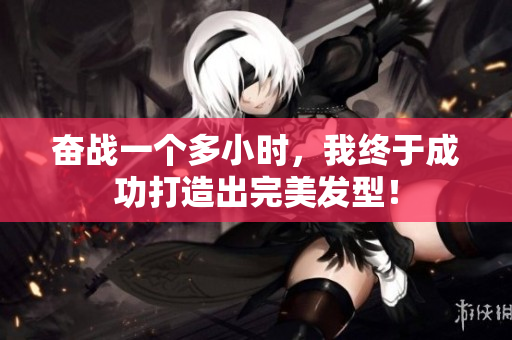 奋战一个多小时，我终于成功打造出完美发型！