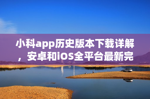 小科app历史版本下载详解，安卓和iOS全平台最新完整版本推荐