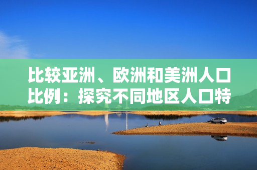 比较亚洲、欧洲和美洲人口比例：探究不同地区人口特点与变化