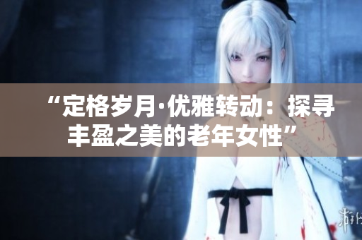 “定格岁月·优雅转动：探寻丰盈之美的老年女性”