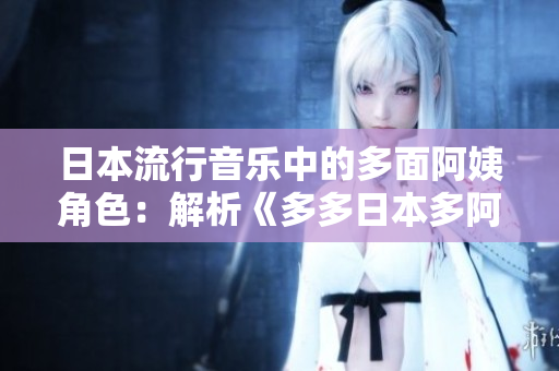 日本流行音乐中的多面阿姨角色：解析《多多日本多阿姨你咋多嘞什么歌》之谜