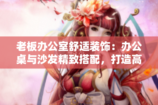 老板办公室舒适装饰：办公桌与沙发精致搭配，打造高效工作环境
