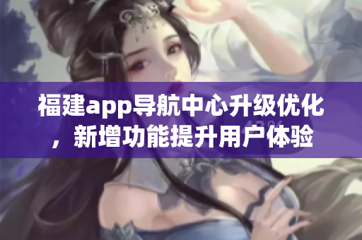 福建app导航中心升级优化，新增功能提升用户体验