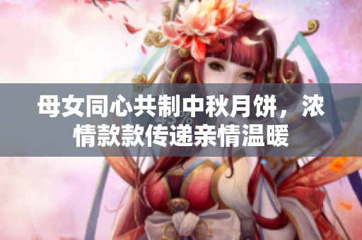 母女同心共制中秋月饼，浓情款款传递亲情温暖