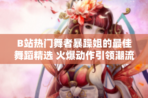B站热门舞者暴躁姐的最佳舞蹈精选 火爆动作引领潮流