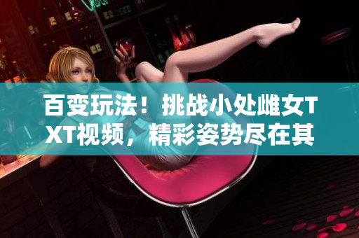 百变玩法！挑战小处雌女TXT视频，精彩姿势尽在其中！