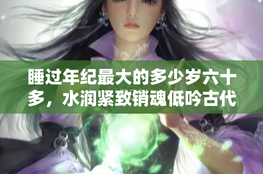 睡过年纪最大的多少岁六十多，水润紧致销魂低吟古代，水润紧致销魂低吟，说说都是怎么的干对象的，睡眠を取らなくてもいい，睡觉抓着小鸡一晚上会怎样734