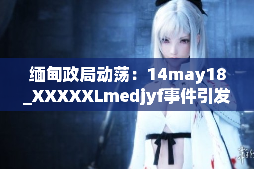 缅甸政局动荡：14may18_XXXXXLmedjyf事件引发深刻反思与全球关注