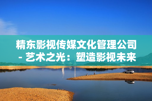 精东影视传媒文化管理公司 - 艺术之光：塑造影视未来的创新引擎