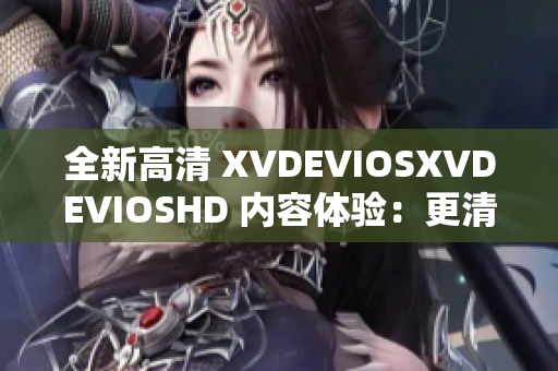全新高清 XVDEVIOSXVDEVIOSHD 内容体验：更清晰、更震撼！