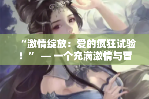 “激情绽放：爱的疯狂试验！” — 一个充满激情与冒险的故事