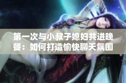 第一次与小叔子媳妇共进晚餐：如何打造愉快聊天氛围？