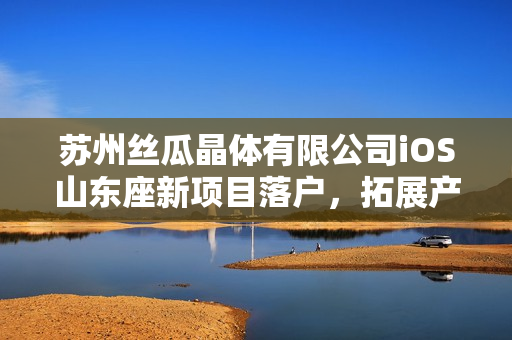 苏州丝瓜晶体有限公司iOS山东座新项目落户，拓展产业链布局