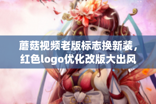 蘑菇视频老版标志换新装，红色logo优化改版大出风头