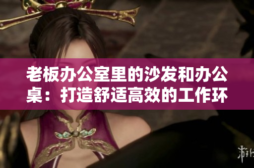 老板办公室里的沙发和办公桌：打造舒适高效的工作环境